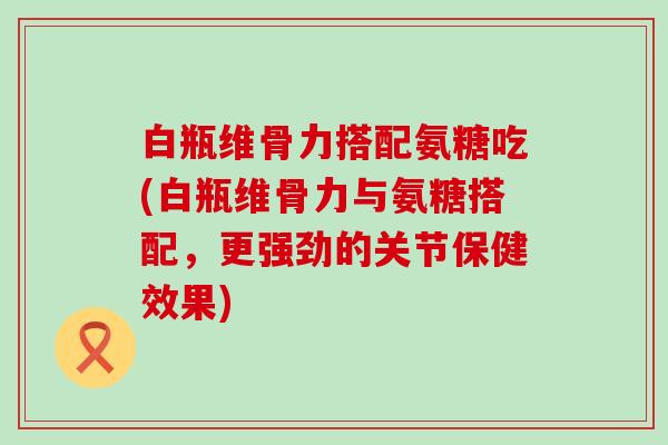 白瓶维骨力搭配氨糖吃(白瓶维骨力与氨糖搭配,更强劲的关节保健效果)-第1张图片-氨糖科普网 白瓶维骨力搭配氨糖吃(白瓶维骨力与氨糖搭配,更强劲的关节保健效果)-第1张图片-氨糖科普网