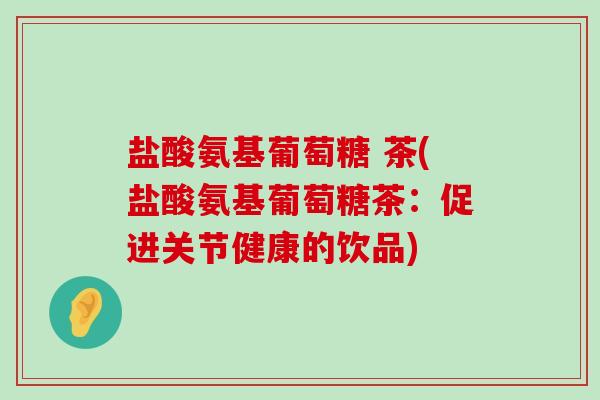 盐酸氨基葡萄糖 茶(盐酸氨基葡萄糖茶：促进关节健康的饮品)-第1张图片-氨糖科普网