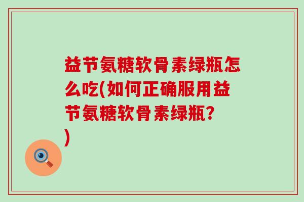 益节氨糖软骨素绿瓶怎么吃(如何正确服用益节氨糖软骨素绿瓶? )-第1张图片-氨糖科普网 益节氨糖软骨素绿瓶怎么吃(如何正确服用益节氨糖软骨素绿瓶? )-第1张图片-氨糖科普网