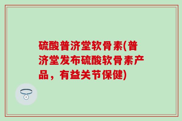 硫酸普济堂软骨素(普济堂发布硫酸软骨素产品,有益关节保健)-第1张图片-氨糖科普网 硫酸普济堂软骨素(普济堂发布硫酸软骨素产品,有益关节保健)-第1张图片-氨糖科普网