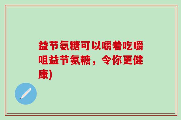 益节氨糖可以嚼着吃嚼咀益节氨糖,令你更健康)-第1张图片-氨糖科普网 益节氨糖可以嚼着吃嚼咀益节氨糖,令你更健康)-第1张图片-氨糖科普网