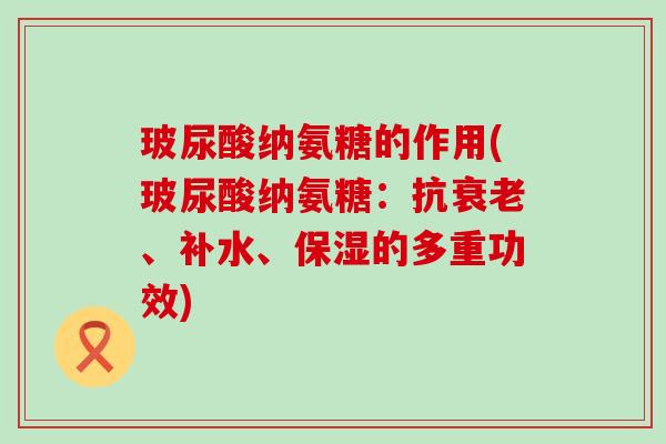 玻尿酸纳氨糖的作用(玻尿酸纳氨糖：抗衰老、补水、保湿的多重功效)-第1张图片-氨糖科普网
