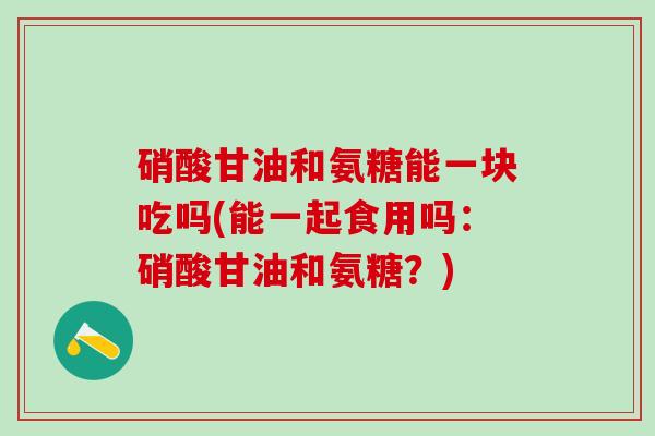 硝酸甘油和氨糖能一块吃吗(能一起食用吗:硝酸甘油和氨糖?)-第1张图片-氨糖科普网 硝酸甘油和氨糖能一块吃吗(能一起食用吗:硝酸甘油和氨糖?)-第1张图片-氨糖科普网