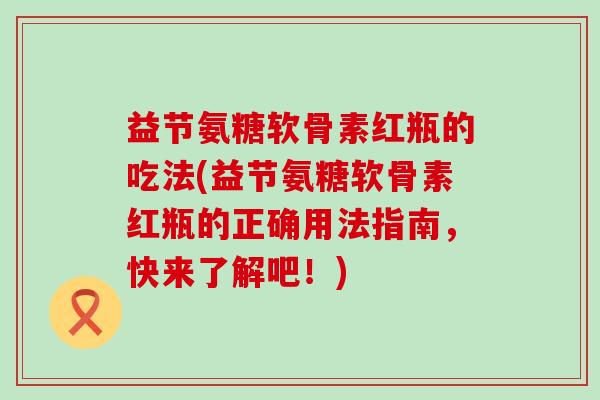 益节氨糖软骨素红瓶的吃法(益节氨糖软骨素红瓶的正确用法指南，快来了解吧！)-第1张图片-氨糖科普网
