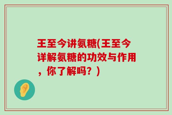 王至今讲氨糖(王至今详解氨糖的功效与作用,你了解吗?)-第1张图片-氨糖科普网 王至今讲氨糖(王至今详解氨糖的功效与作用,你了解吗?)-第1张图片-氨糖科普网