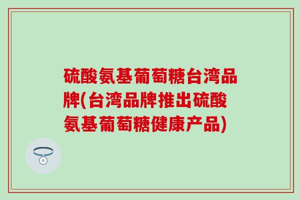 硫酸氨基葡萄糖台湾品牌(台湾品牌推出硫酸氨基葡萄糖健康产品)-第1张图片-氨糖科普网