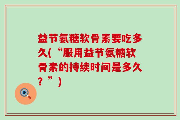 益节氨糖软骨素要吃多久(“服用益节氨糖软骨素的持续时间是多久?”)-第1张图片-氨糖科普网 益节氨糖软骨素要吃多久(“服用益节氨糖软骨素的持续时间是多久?”)-第1张图片-氨糖科普网