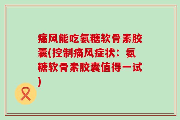 痛风能吃氨糖软骨素胶囊(控制痛风症状：氨糖软骨素胶囊值得一试)-第1张图片-氨糖科普网