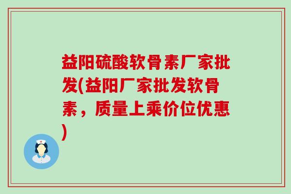 益阳硫酸软骨素厂家批发(益阳厂家批发软骨素，质量上乘价位优惠)-第1张图片-氨糖科普网