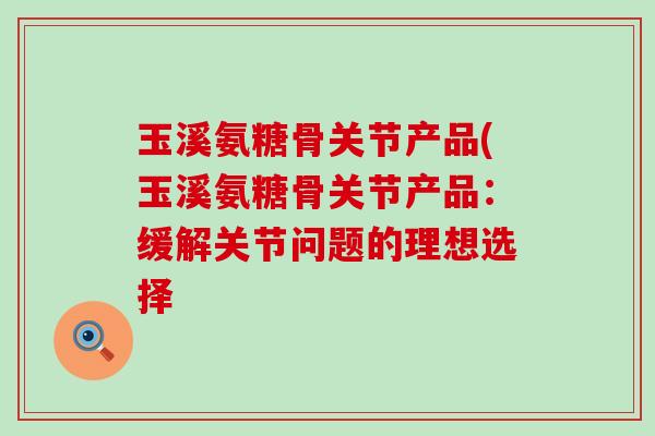 玉溪氨糖骨关节产品(玉溪氨糖骨关节产品:缓解关节问题的理想选择-第1张图片-氨糖科普网 玉溪氨糖骨关节产品(玉溪氨糖骨关节产品:缓解关节问题的理想选择-第1张图片-氨糖科普网