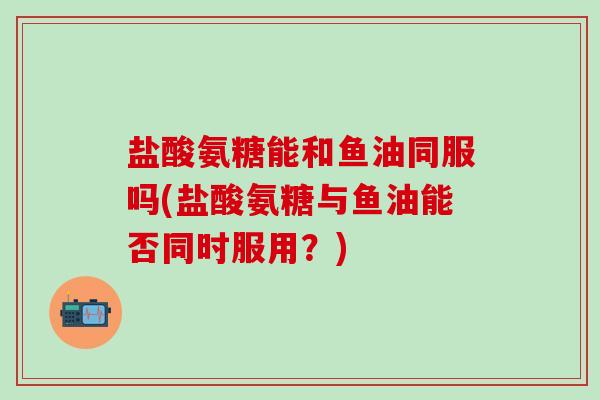 盐酸氨糖能和鱼油同服吗(盐酸氨糖与鱼油能否同时服用?)-第1张图片-氨糖科普网 盐酸氨糖能和鱼油同服吗(盐酸氨糖与鱼油能否同时服用?)-第1张图片-氨糖科普网