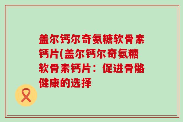 盖尔钙尔奇氨糖软骨素钙片(盖尔钙尔奇氨糖软骨素钙片:促进骨骼健康的选择-第1张图片-氨糖科普网 盖尔钙尔奇氨糖软骨素钙片(盖尔钙尔奇氨糖软骨素钙片:促进骨骼健康的选择-第1张图片-氨糖科普网