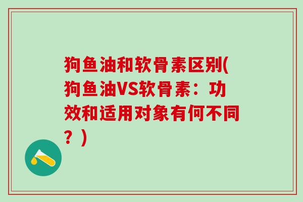 狗鱼油和软骨素区别(狗鱼油VS软骨素：功效和适用对象有何不同？)-第1张图片-氨糖科普网