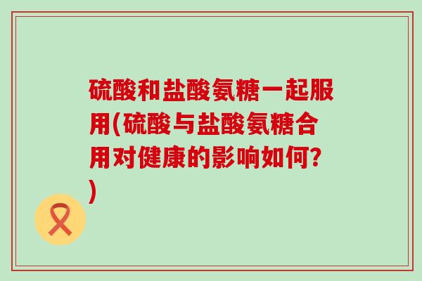 硫酸和盐酸氨糖一起服用(硫酸与盐酸氨糖合用对健康的影响如何?)-第1张图片-氨糖科普网 硫酸和盐酸氨糖一起服用(硫酸与盐酸氨糖合用对健康的影响如何?)-第1张图片-氨糖科普网