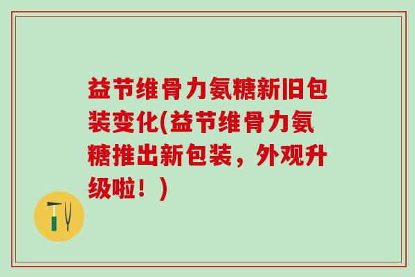 益节维骨力氨糖新旧包装变化(益节维骨力氨糖推出新包装,外观升级啦!)-第1张图片-氨糖科普网 益节维骨力氨糖新旧包装变化(益节维骨力氨糖推出新包装,外观升级啦!)-第1张图片-氨糖科普网