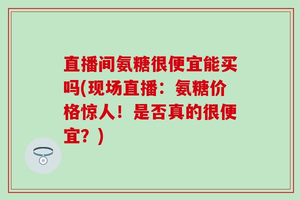 直播间氨糖很便宜能买吗(现场直播:氨糖价格惊人!是否真的很便宜?)-第1张图片-氨糖科普网 直播间氨糖很便宜能买吗(现场直播:氨糖价格惊人!是否真的很便宜?)-第1张图片-氨糖科普网