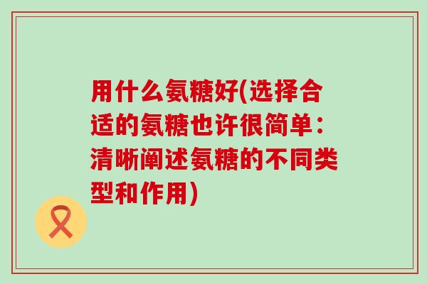 用什么氨糖好(选择合适的氨糖也许很简单:清晰阐述氨糖的不同类型和作用)-第1张图片-氨糖科普网 用什么氨糖好(选择合适的氨糖也许很简单:清晰阐述氨糖的不同类型和作用)-第1张图片-氨糖科普网