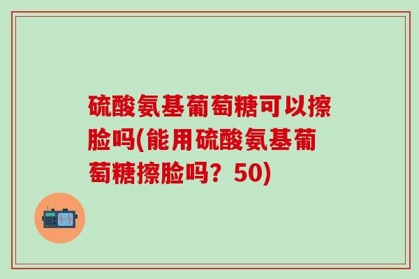 硫酸氨基葡萄糖可以擦脸吗(能用硫酸氨基葡萄糖擦脸吗?50)-第1张图片-氨糖科普网 硫酸氨基葡萄糖可以擦脸吗(能用硫酸氨基葡萄糖擦脸吗?50)-第1张图片-氨糖科普网