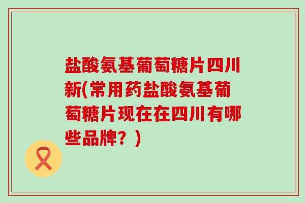 盐酸氨基葡萄糖片四川新(常用药盐酸氨基葡萄糖片现在在四川有哪些品牌？)-第1张图片-氨糖科普网