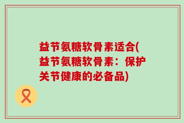 益节氨糖软骨素适合(益节氨糖软骨素:保护关节健康的必备品)-第1张图片-氨糖科普网 益节氨糖软骨素适合(益节氨糖软骨素:保护关节健康的必备品)-第1张图片-氨糖科普网