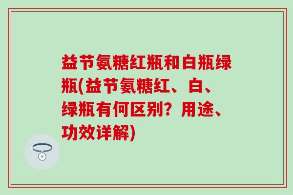 益节氨糖红瓶和白瓶绿瓶(益节氨糖红、白、绿瓶有何区别？用途、功效详解)-第1张图片-氨糖科普网