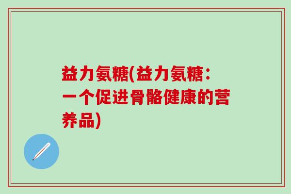 益力氨糖(益力氨糖:一个促进骨骼健康的营养品)-第1张图片-氨糖科普网 益力氨糖(益力氨糖:一个促进骨骼健康的营养品)-第1张图片-氨糖科普网