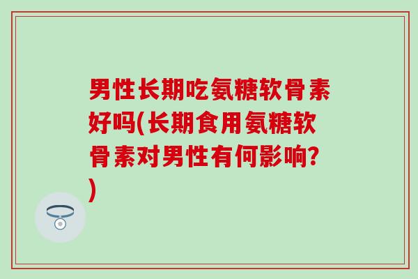 男性长期吃氨糖软骨素好吗(长期食用氨糖软骨素对男性有何影响?)-第1张图片-氨糖科普网 男性长期吃氨糖软骨素好吗(长期食用氨糖软骨素对男性有何影响?)-第1张图片-氨糖科普网
