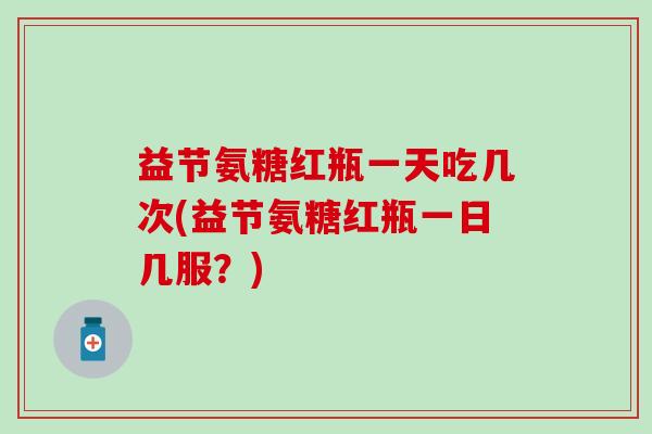 益节氨糖红瓶一天吃几次(益节氨糖红瓶一日几服?)-第1张图片-氨糖科普网 益节氨糖红瓶一天吃几次(益节氨糖红瓶一日几服?)-第1张图片-氨糖科普网