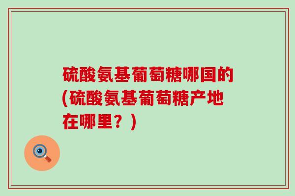 硫酸氨基葡萄糖哪国的(硫酸氨基葡萄糖产地在哪里？)-第1张图片-氨糖科普网