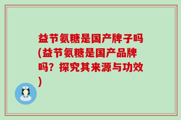 益节氨糖是国产牌子吗(益节氨糖是国产品牌吗?探究其来源与功效)-第1张图片-氨糖科普网 益节氨糖是国产牌子吗(益节氨糖是国产品牌吗?探究其来源与功效)-第1张图片-氨糖科普网