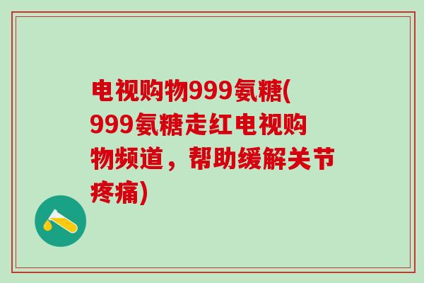 电视购物999氨糖(999氨糖走红电视购物频道,帮助缓解关节疼痛)-第1张图片-氨糖科普网 电视购物999氨糖(999氨糖走红电视购物频道,帮助缓解关节疼痛)-第1张图片-氨糖科普网