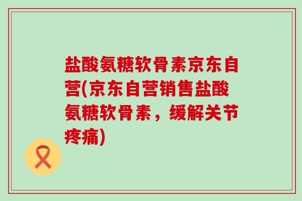 盐酸氨糖软骨素京东自营(京东自营销售盐酸氨糖软骨素,缓解关节疼痛)-第1张图片-氨糖科普网 盐酸氨糖软骨素京东自营(京东自营销售盐酸氨糖软骨素,缓解关节疼痛)-第1张图片-氨糖科普网