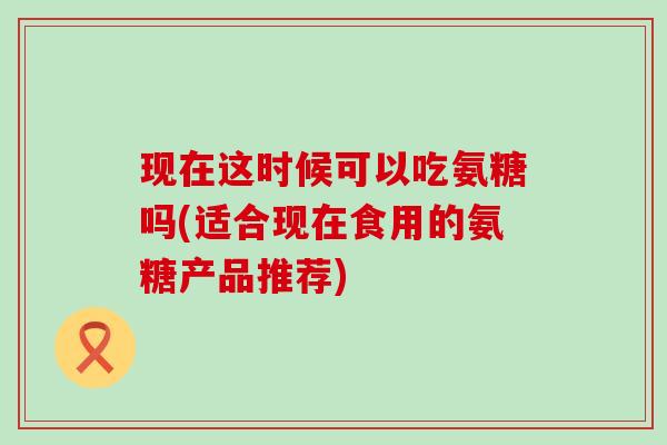 现在这时候可以吃氨糖吗(适合现在食用的氨糖产品推荐)-第1张图片-氨糖科普网