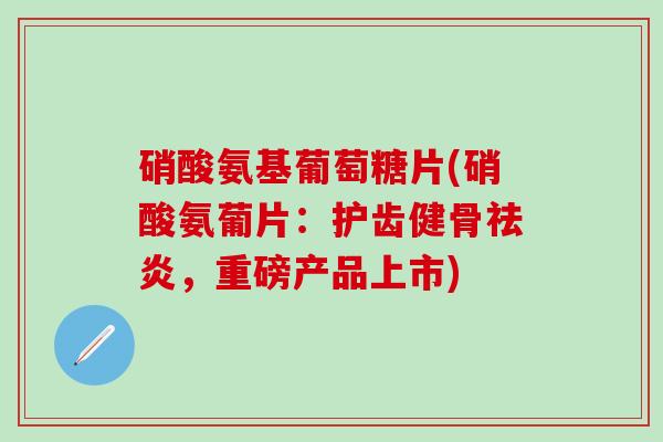 硝酸氨基葡萄糖片(硝酸氨葡片：护齿健骨祛炎，重磅产品上市)-第1张图片-氨糖科普网