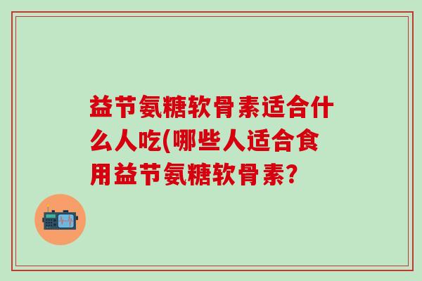 益节氨糖软骨素适合什么人吃(哪些人适合食用益节氨糖软骨素?-第1张图片-氨糖科普网 益节氨糖软骨素适合什么人吃(哪些人适合食用益节氨糖软骨素?-第1张图片-氨糖科普网