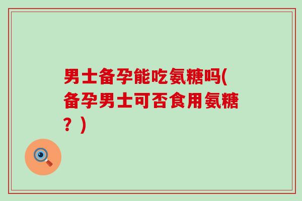 男士备孕能吃氨糖吗(备孕男士可否食用氨糖?)-第1张图片-氨糖科普网 男士备孕能吃氨糖吗(备孕男士可否食用氨糖?)-第1张图片-氨糖科普网