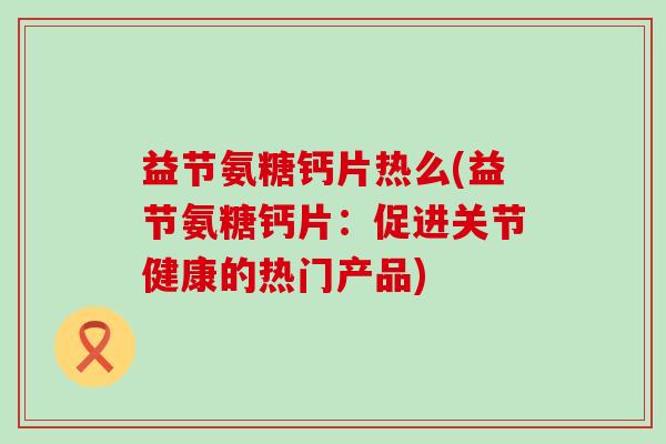 益节氨糖钙片热么(益节氨糖钙片:促进关节健康的热门产品)-第1张图片-氨糖科普网 益节氨糖钙片热么(益节氨糖钙片:促进关节健康的热门产品)-第1张图片-氨糖科普网