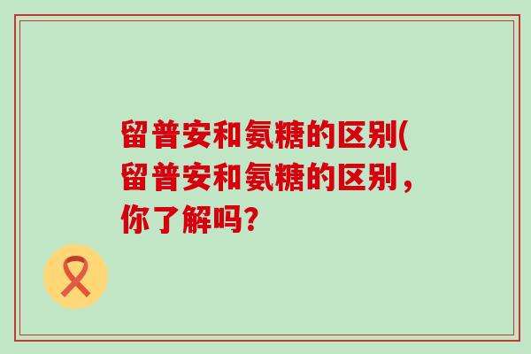 留普安和氨糖的区别(留普安和氨糖的区别,你了解吗?-第1张图片-氨糖科普网 留普安和氨糖的区别(留普安和氨糖的区别,你了解吗?-第1张图片-氨糖科普网