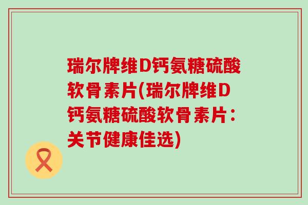 瑞尔牌维D钙氨糖硫酸软骨素片(瑞尔牌维D钙氨糖硫酸软骨素片：关节健康佳选)-第1张图片-氨糖科普网