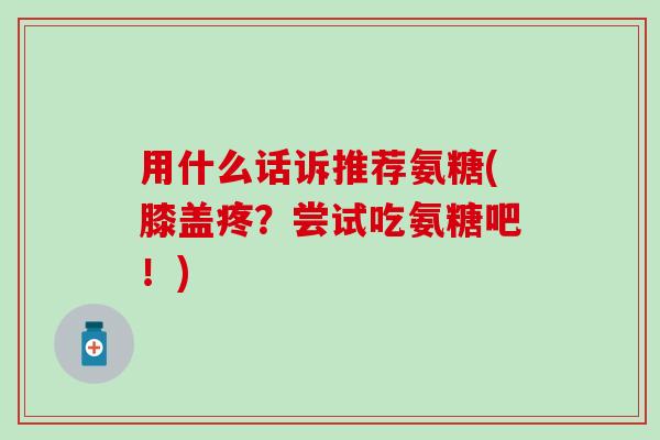 用什么话诉推荐氨糖(膝盖疼?尝试吃氨糖吧!)-第1张图片-氨糖科普网 用什么话诉推荐氨糖(膝盖疼?尝试吃氨糖吧!)-第1张图片-氨糖科普网
