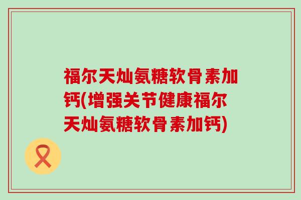 福尔天灿氨糖软骨素加钙(增强关节健康福尔天灿氨糖软骨素加钙)-第1张图片-氨糖科普网 福尔天灿氨糖软骨素加钙(增强关节健康福尔天灿氨糖软骨素加钙)-第1张图片-氨糖科普网