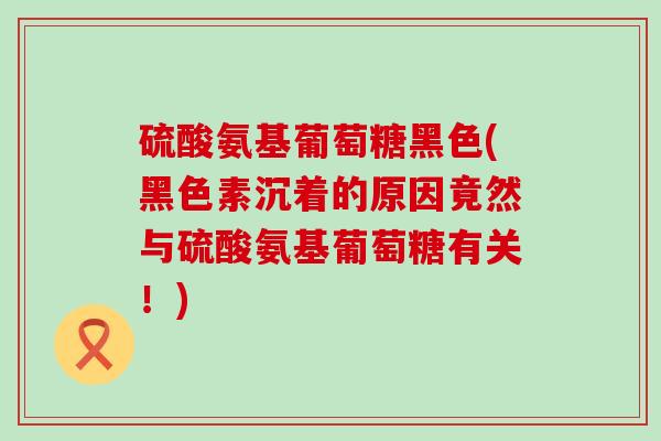 硫酸氨基葡萄糖黑色(黑色素沉着的原因竟然与硫酸氨基葡萄糖有关!)-第1张图片-氨糖科普网 硫酸氨基葡萄糖黑色(黑色素沉着的原因竟然与硫酸氨基葡萄糖有关!)-第1张图片-氨糖科普网