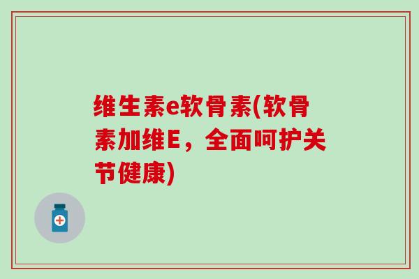 维生素e软骨素(软骨素加维E，全面呵护关节健康)-第1张图片-氨糖科普网