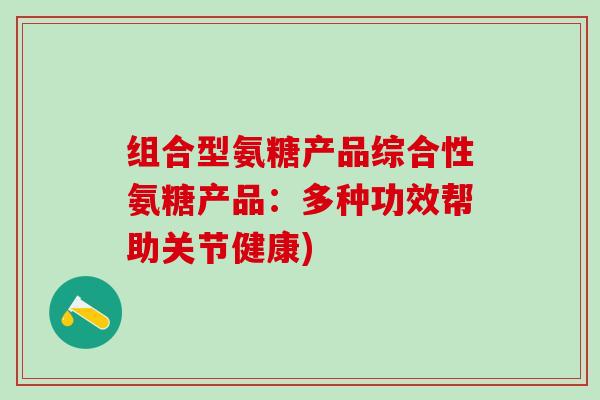 组合型氨糖产品综合性氨糖产品：多种功效帮助关节健康)-第1张图片-氨糖科普网