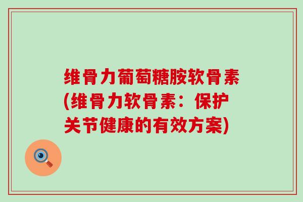 维骨力葡萄糖胺软骨素(维骨力软骨素：保护关节健康的有效方案)-第1张图片-氨糖科普网