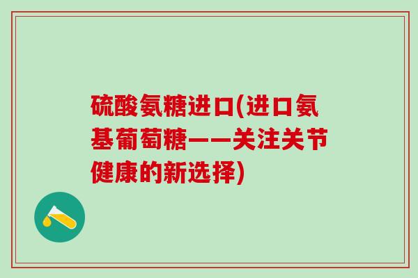 硫酸氨糖进口(进口氨基葡萄糖——关注关节健康的新选择)-第1张图片-氨糖科普网 硫酸氨糖进口(进口氨基葡萄糖——关注关节健康的新选择)-第1张图片-氨糖科普网
