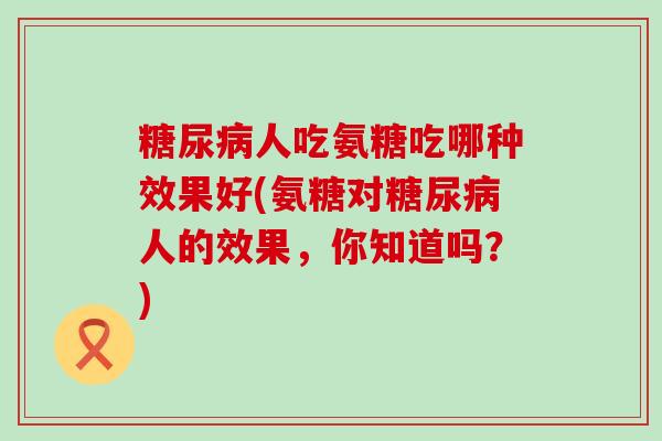 糖尿病人吃氨糖吃哪种效果好(氨糖对糖尿病人的效果，你知道吗？)-第1张图片-氨糖科普网