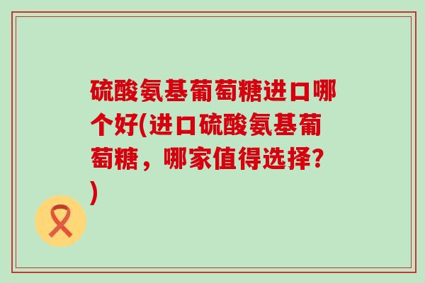 硫酸氨基葡萄糖进口哪个好(进口硫酸氨基葡萄糖,哪家值得选择?)-第1张图片-氨糖科普网 硫酸氨基葡萄糖进口哪个好(进口硫酸氨基葡萄糖,哪家值得选择?)-第1张图片-氨糖科普网