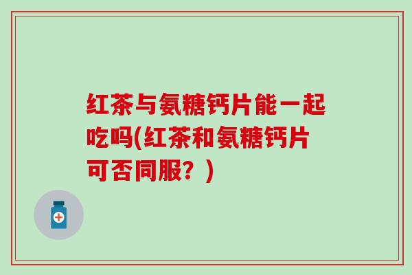 红茶与氨糖钙片能一起吃吗(红茶和氨糖钙片可否同服？)-第1张图片-氨糖科普网