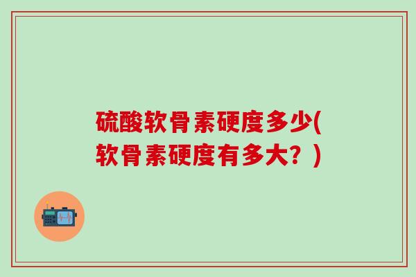 硫酸软骨素硬度多少(软骨素硬度有多大?)-第1张图片-氨糖科普网 硫酸软骨素硬度多少(软骨素硬度有多大?)-第1张图片-氨糖科普网